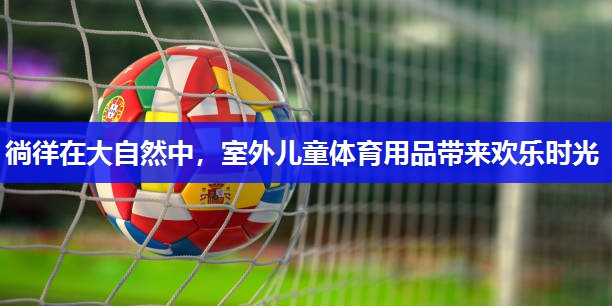 徜徉在大自然中，室外儿童体育用品带来欢乐时光