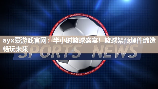 ayx爱游戏官网：半小时篮球盛宴！篮球架预埋件缔造畅玩未来