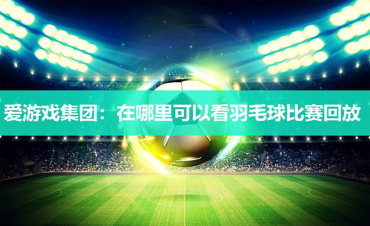 爱游戏集团：在哪里可以看羽毛球比赛回放