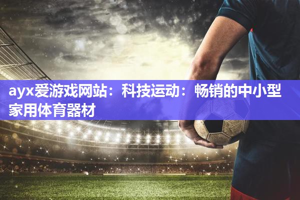 ayx爱游戏网站：科技运动：畅销的中小型家用体育器材