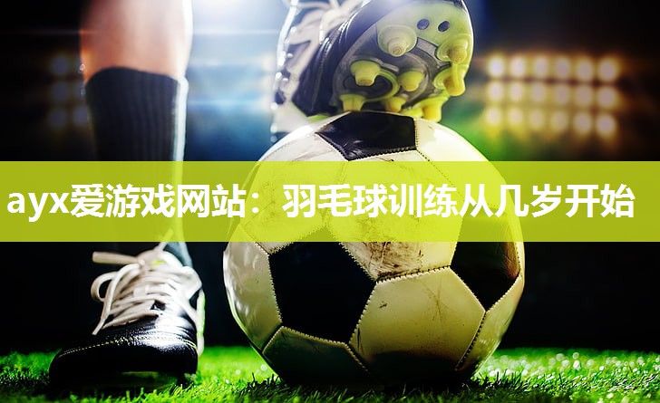 ayx爱游戏网站：羽毛球训练从几岁开始