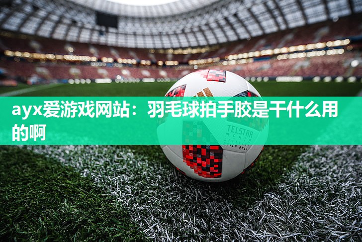 ayx爱游戏网站：羽毛球拍手胶是干什么用的啊